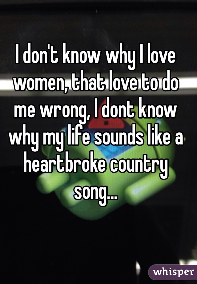 I don't know why I love women, that love to do me wrong, I dont know why my life sounds like a heartbroke country song...
