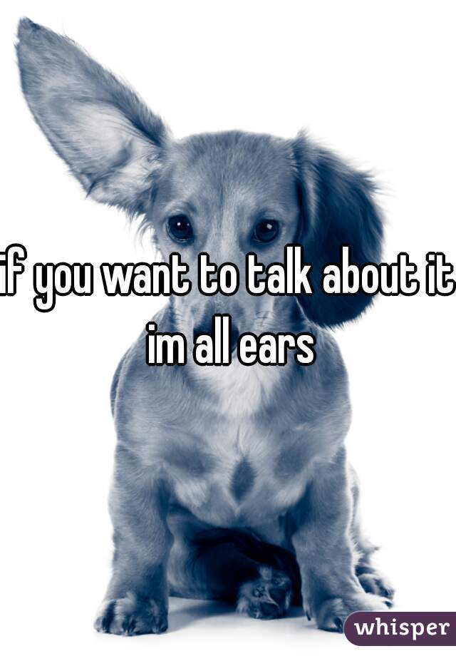if you want to talk about it im all ears