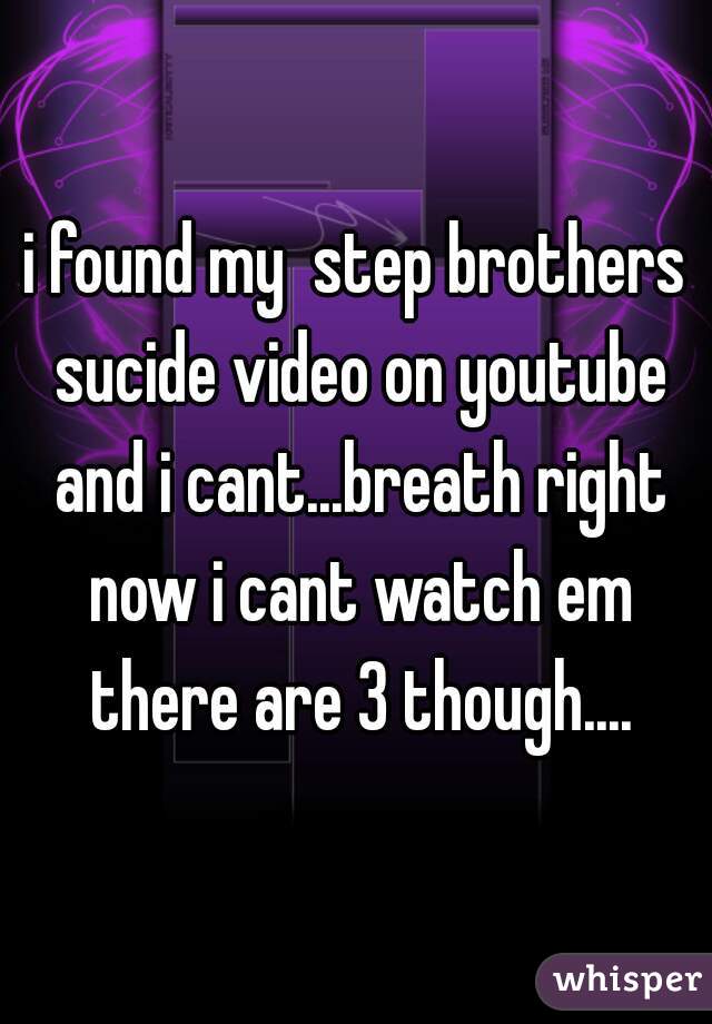 i found my  step brothers sucide video on youtube and i cant...breath right now i cant watch em there are 3 though....