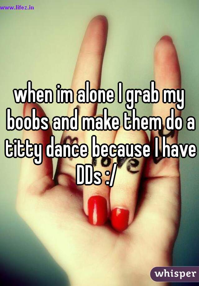 when im alone I grab my boobs and make them do a titty dance because I have DDs :/  