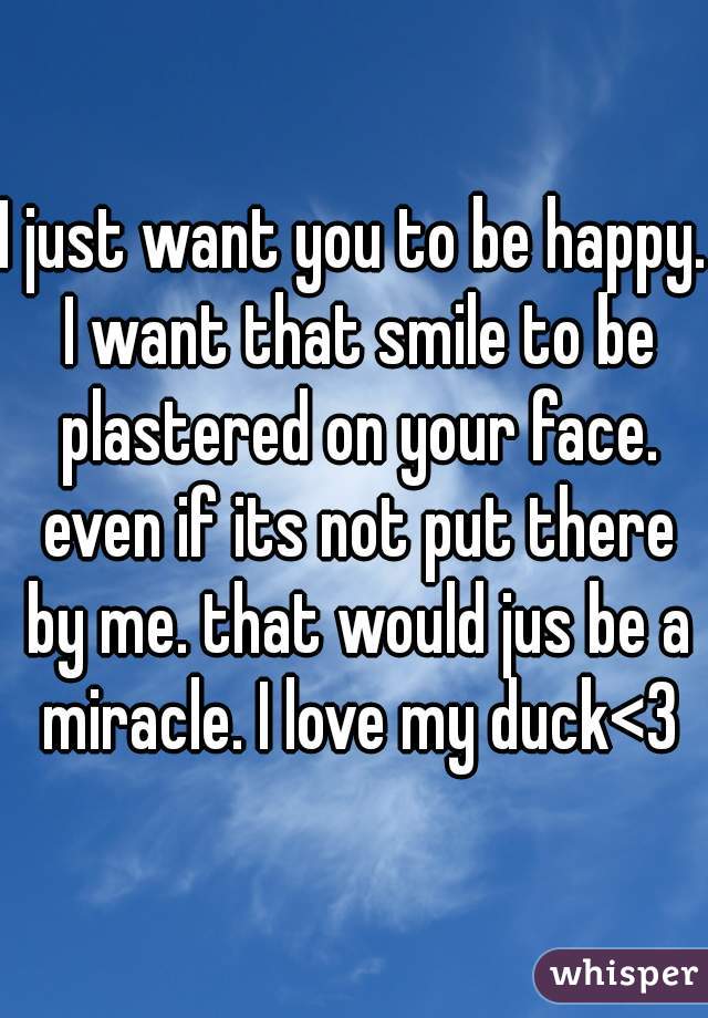 I just want you to be happy. I want that smile to be plastered on your face. even if its not put there by me. that would jus be a miracle. I love my duck<3