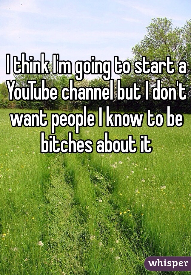 I think I'm going to start a YouTube channel but I don't want people I know to be bitches about it