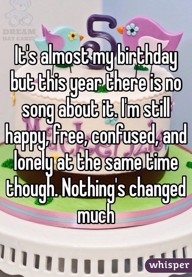 It's almost my birthday but this year there is no song about it. I'm still happy, free, confused, and lonely at the same time though. Nothing's changed much