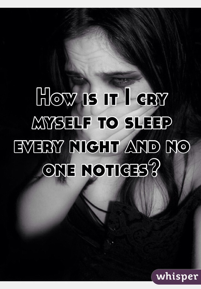 How is it I cry myself to sleep every night and no one notices? 