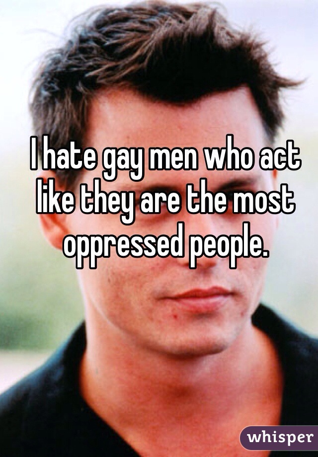 I hate gay men who act like they are the most oppressed people.
