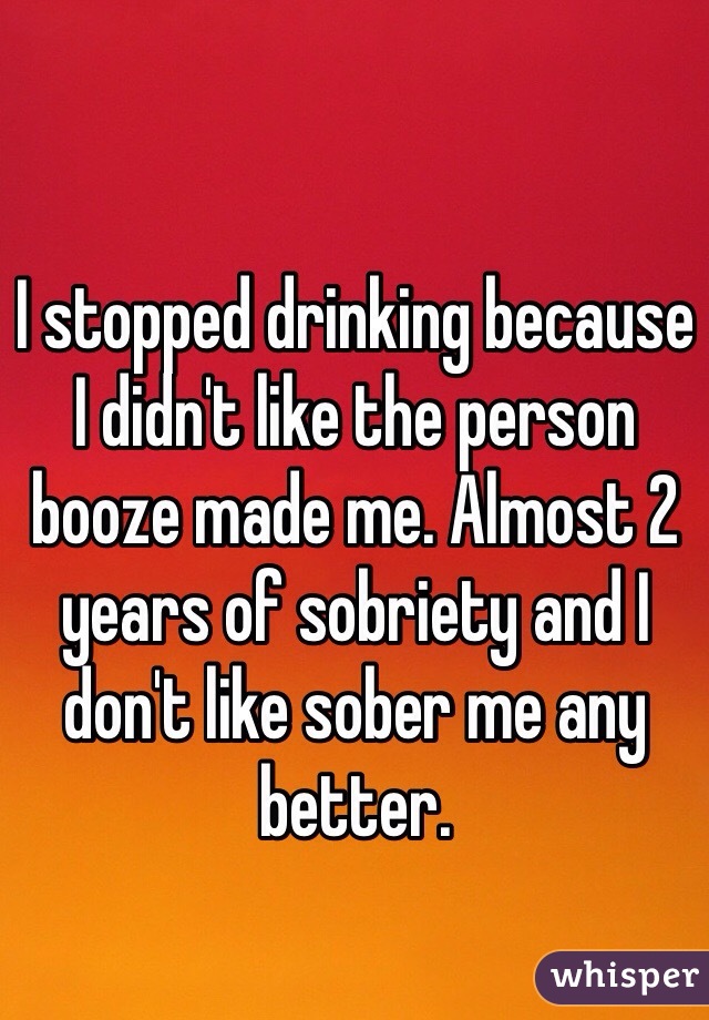 I stopped drinking because I didn't like the person booze made me. Almost 2 years of sobriety and I don't like sober me any better. 