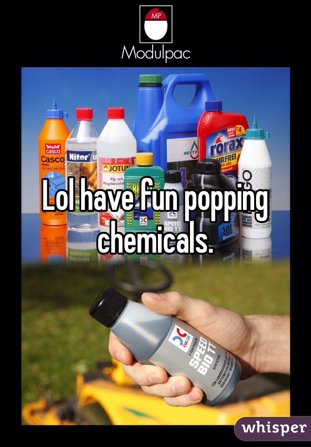 Lol have fun popping chemicals. 