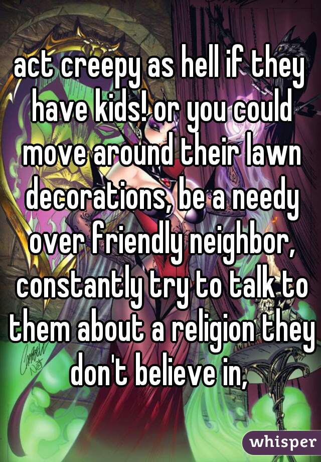 act creepy as hell if they have kids! or you could move around their lawn decorations, be a needy over friendly neighbor, constantly try to talk to them about a religion they don't believe in, 