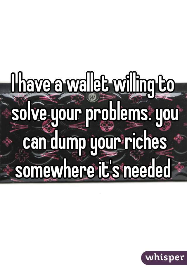 I have a wallet willing to solve your problems. you can dump your riches somewhere it's needed 