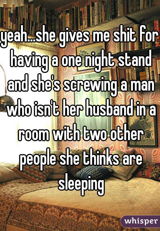 yeah...she gives me shit for having a one night stand and she's screwing a man who isn't her husband in a room with two other people she thinks are sleeping