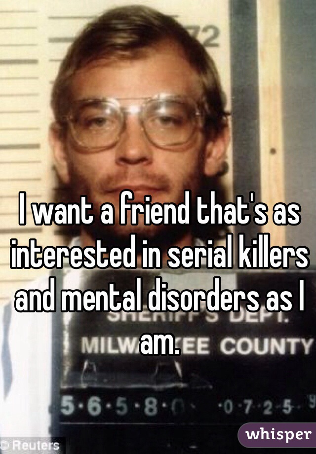 I want a friend that's as interested in serial killers and mental disorders as I am. 