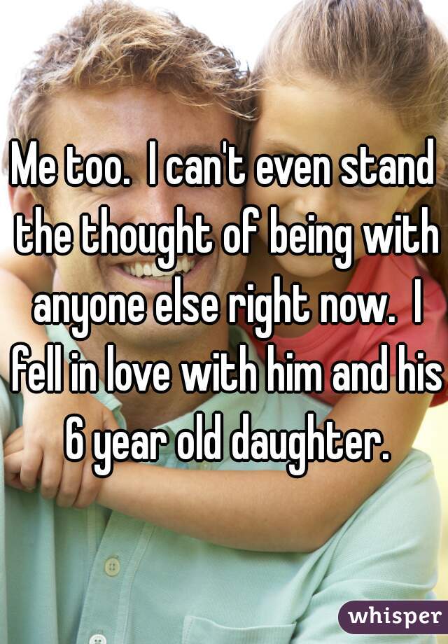 Me too.  I can't even stand the thought of being with anyone else right now.  I fell in love with him and his 6 year old daughter.