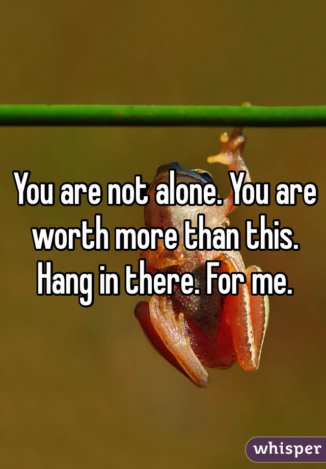 You are not alone. You are worth more than this. Hang in there. For me. 