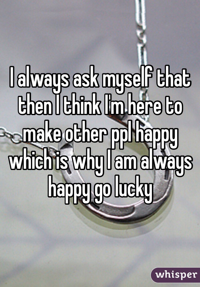 I always ask myself that then I think I'm here to make other ppl happy which is why I am always happy go lucky