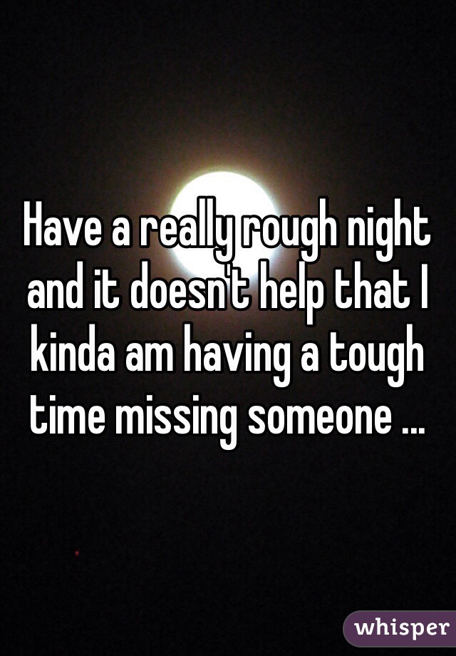 Have a really rough night and it doesn't help that I kinda am having a tough time missing someone ...