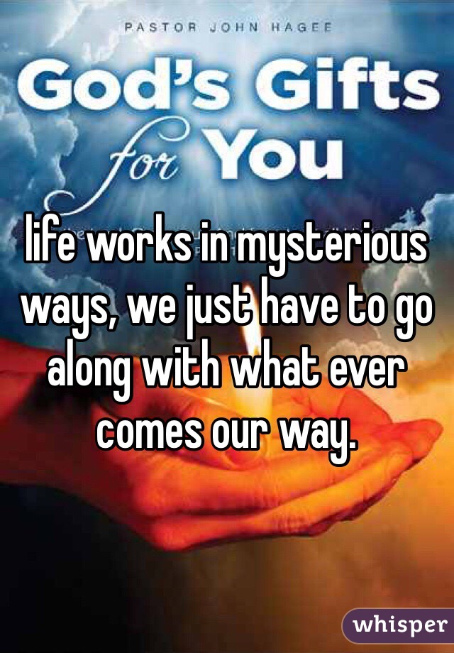 life works in mysterious ways, we just have to go along with what ever comes our way.