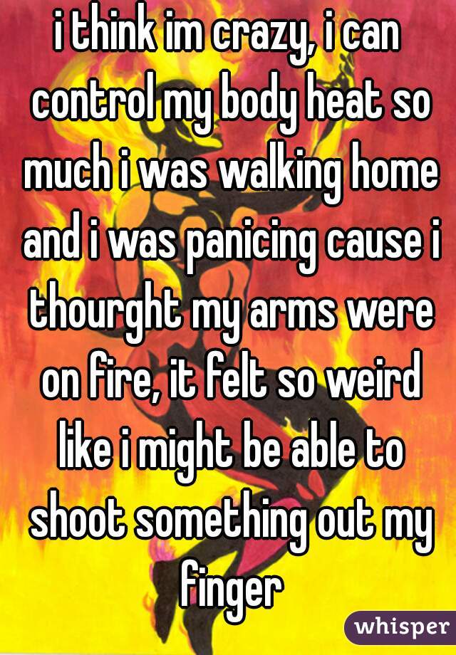 i think im crazy, i can control my body heat so much i was walking home and i was panicing cause i thourght my arms were on fire, it felt so weird like i might be able to shoot something out my finger