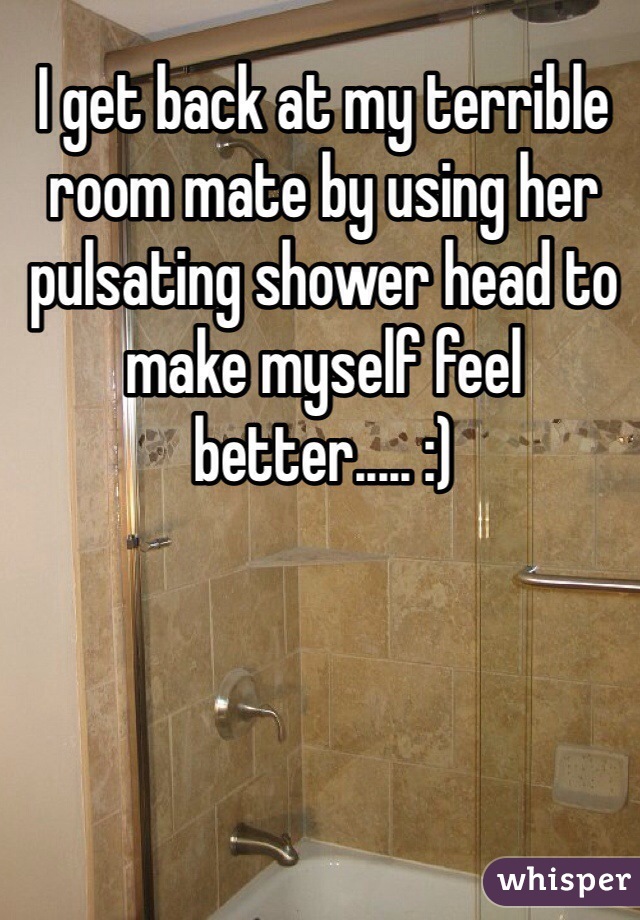 I get back at my terrible room mate by using her pulsating shower head to make myself feel better..... :) 