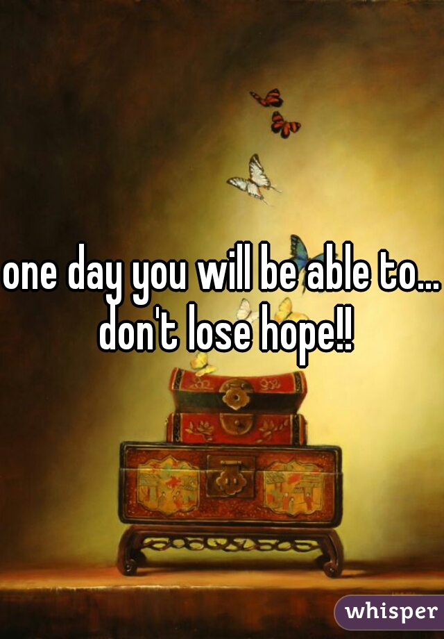 one day you will be able to... don't lose hope!!