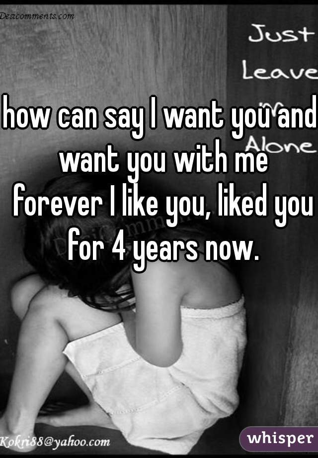 how can say I want you and want you with me forever I like you, liked you for 4 years now.