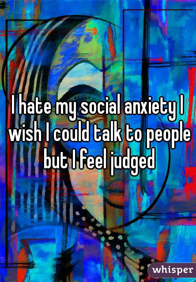 I hate my social anxiety I wish I could talk to people but I feel judged