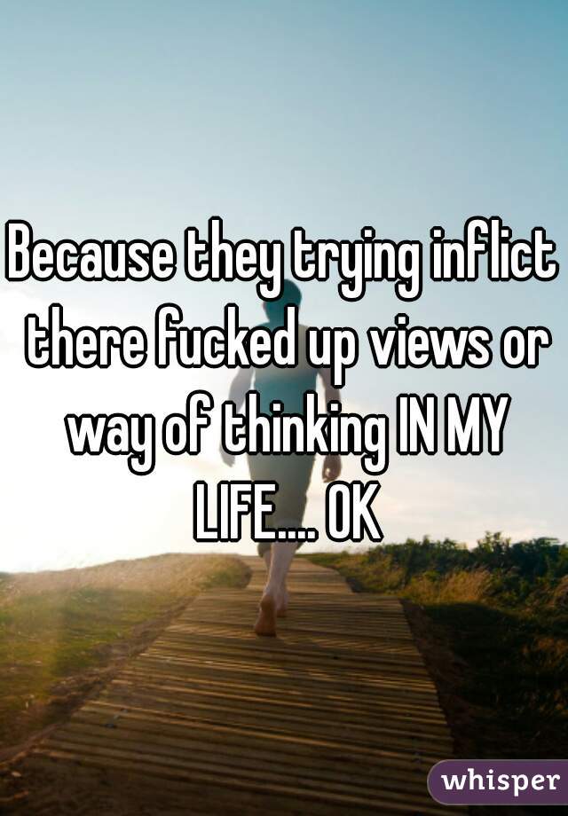 Because they trying inflict there fucked up views or way of thinking IN MY LIFE.... OK