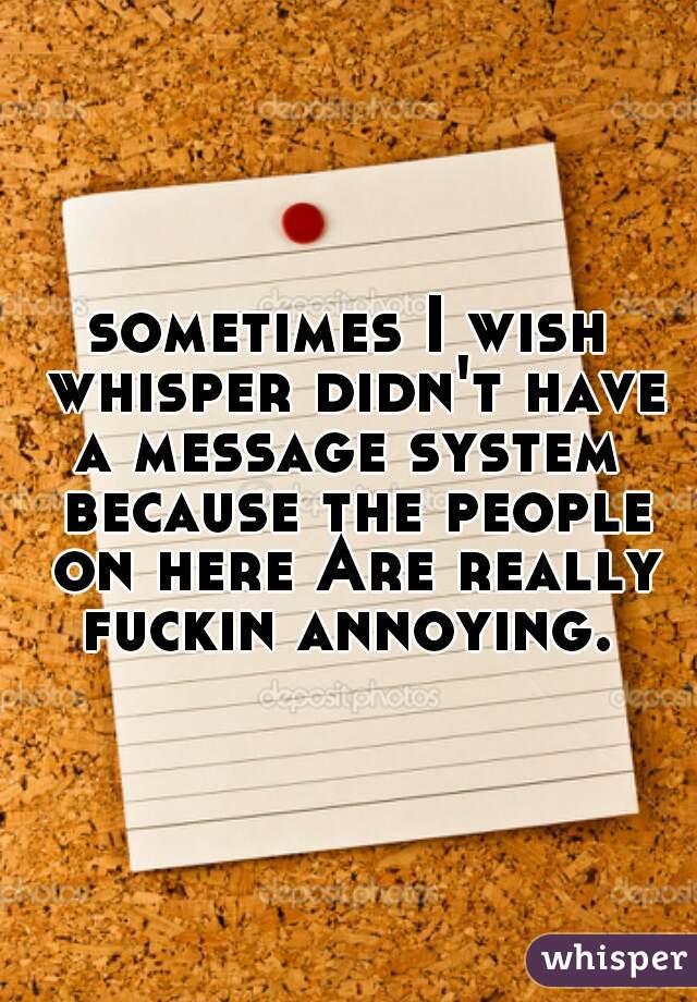 sometimes I wish whisper didn't have a message system  because the people on here Are really fuckin annoying. 