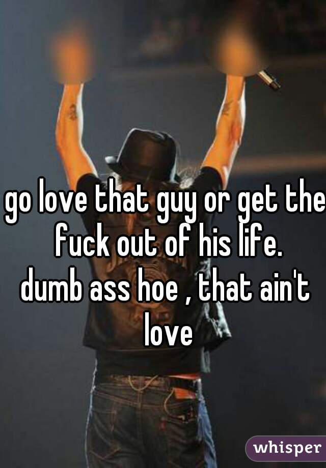 go love that guy or get the fuck out of his life.
dumb ass hoe , that ain't love
