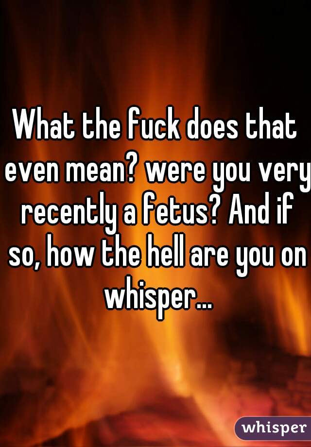 What the fuck does that even mean? were you very recently a fetus? And if so, how the hell are you on whisper...