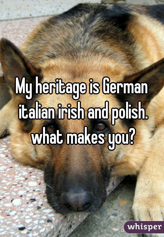 My heritage is German italian irish and polish. what makes you?