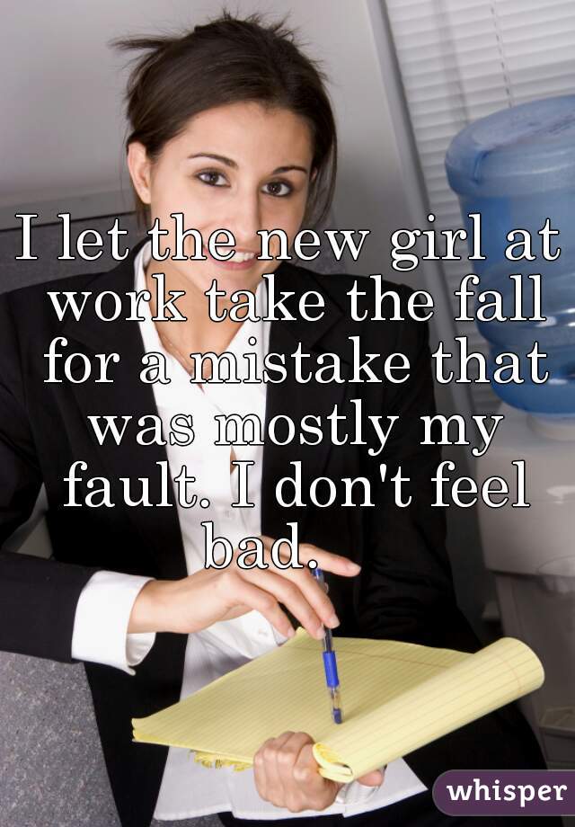 I let the new girl at work take the fall for a mistake that was mostly my fault. I don't feel bad.    
