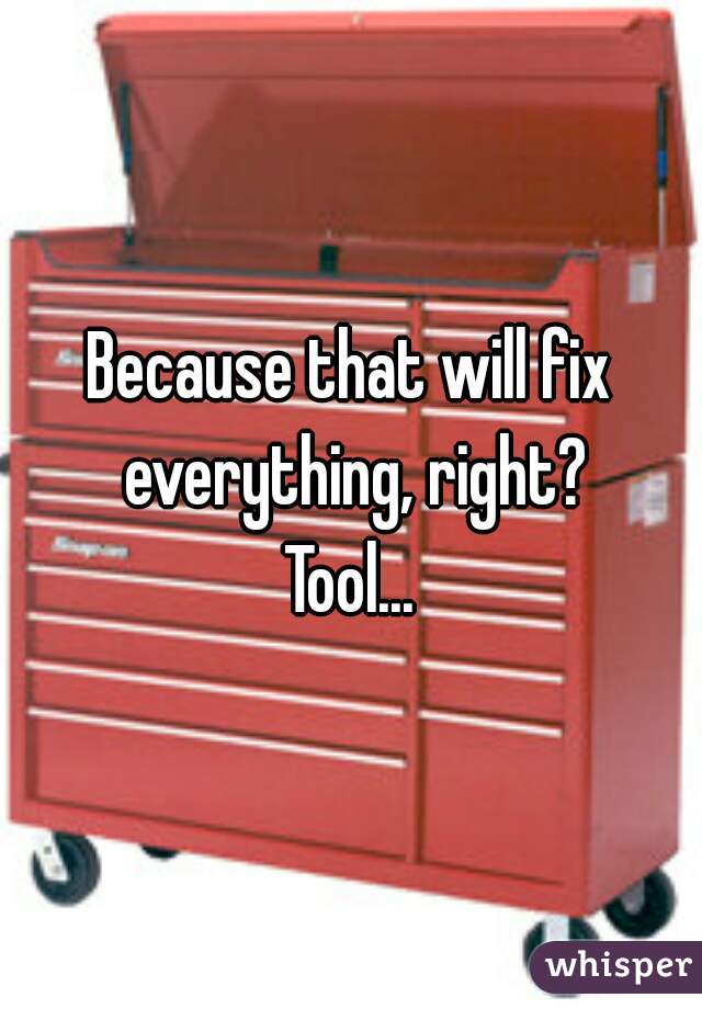 Because that will fix everything, right?
Tool...