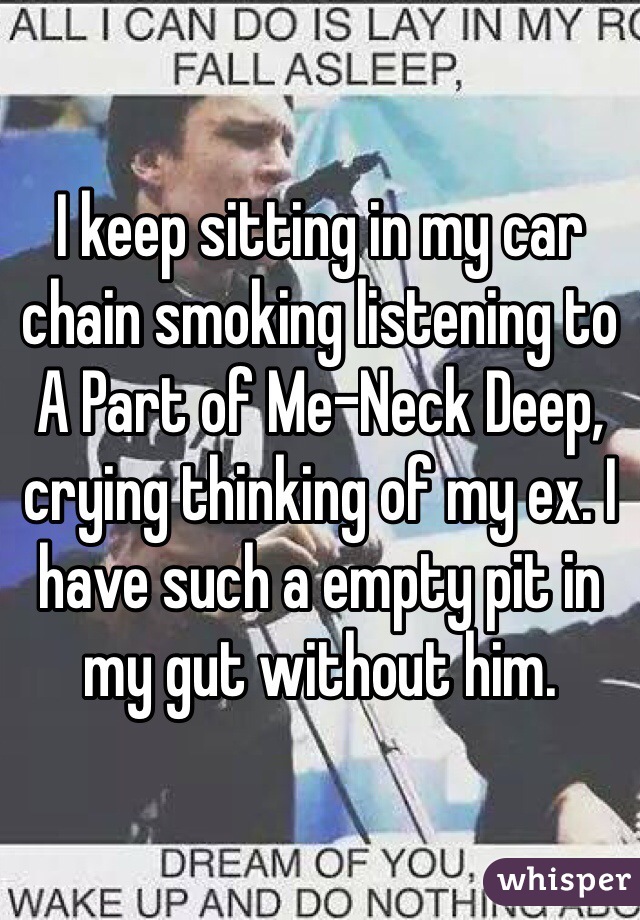 I keep sitting in my car chain smoking listening to A Part of Me-Neck Deep, crying thinking of my ex. I have such a empty pit in my gut without him. 