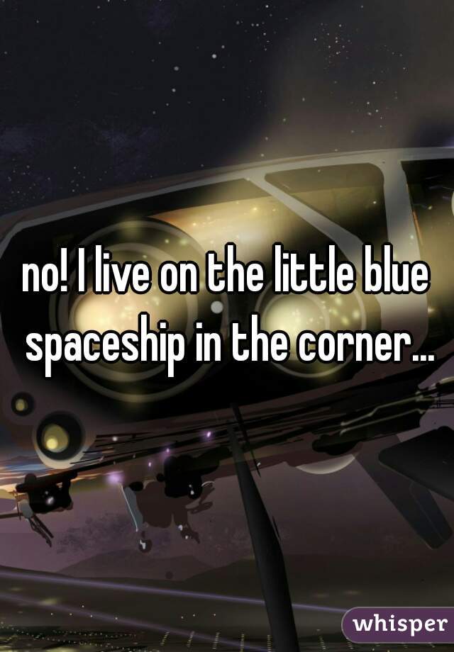 no! I live on the little blue spaceship in the corner...