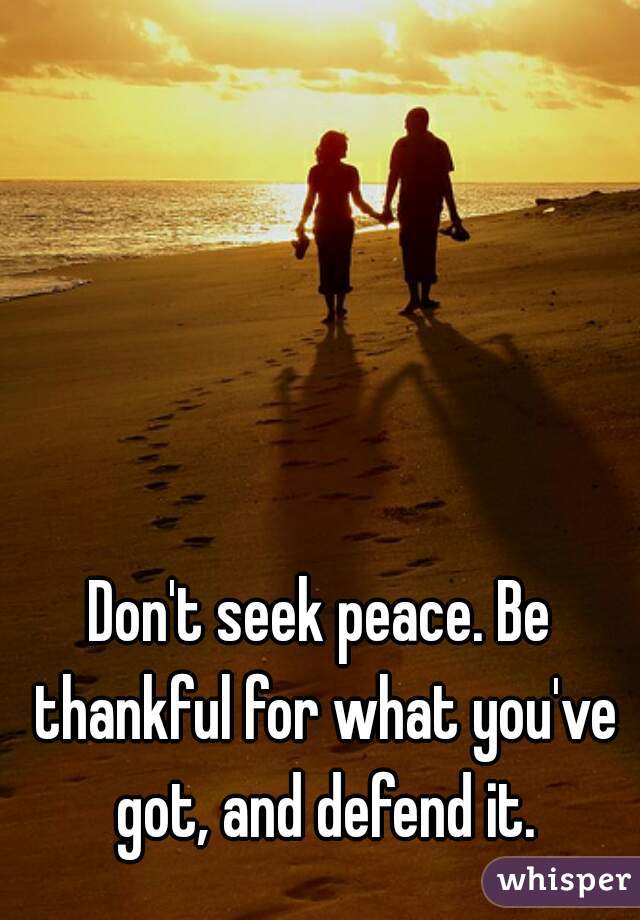 Don't seek peace. Be thankful for what you've got, and defend it.