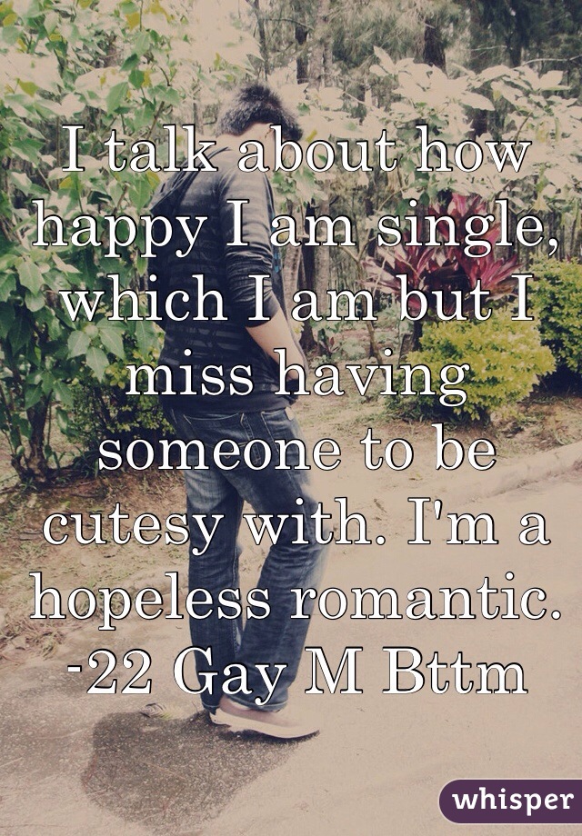 I talk about how happy I am single, which I am but I miss having someone to be cutesy with. I'm a hopeless romantic. -22 Gay M Bttm