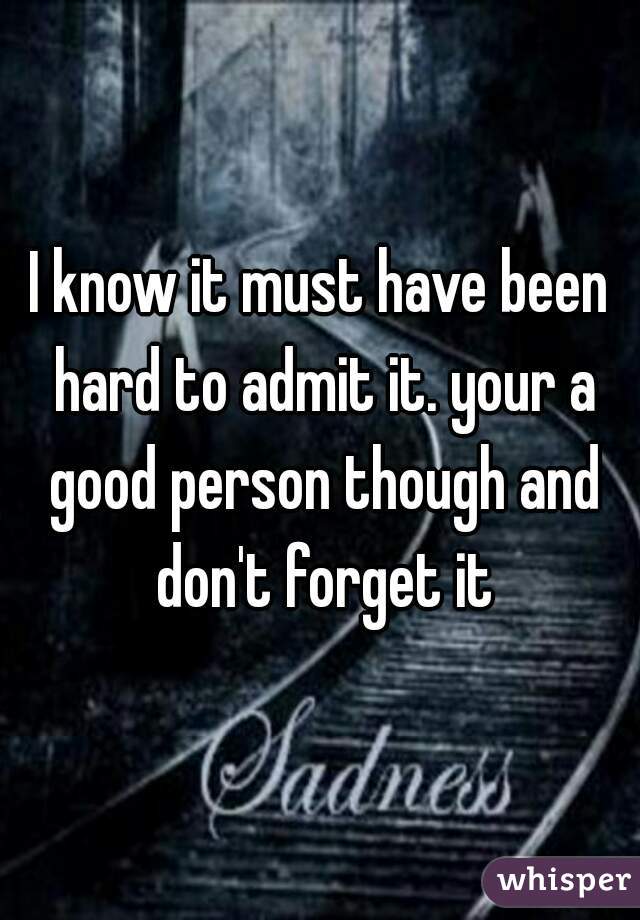 I know it must have been hard to admit it. your a good person though and don't forget it