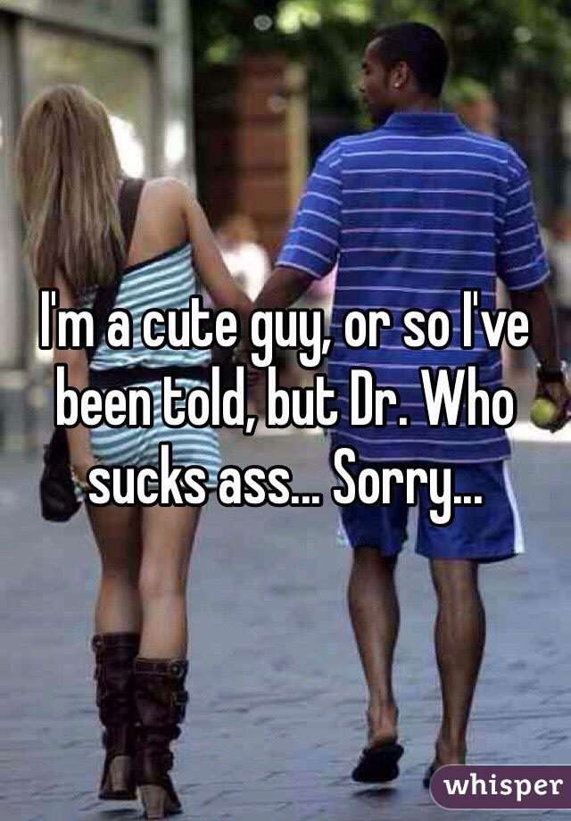 I'm a cute guy, or so I've been told, but Dr. Who sucks ass... Sorry...