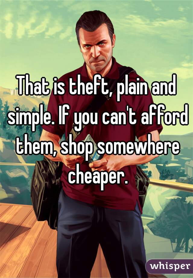 That is theft, plain and simple. If you can't afford them, shop somewhere cheaper.