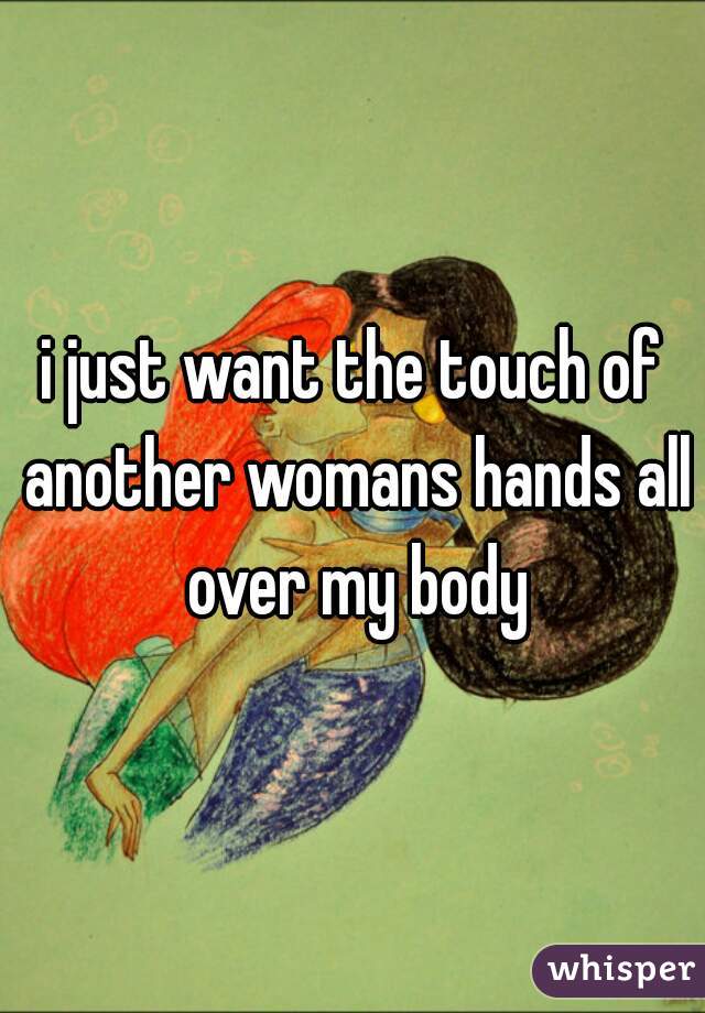 i just want the touch of another womans hands all over my body