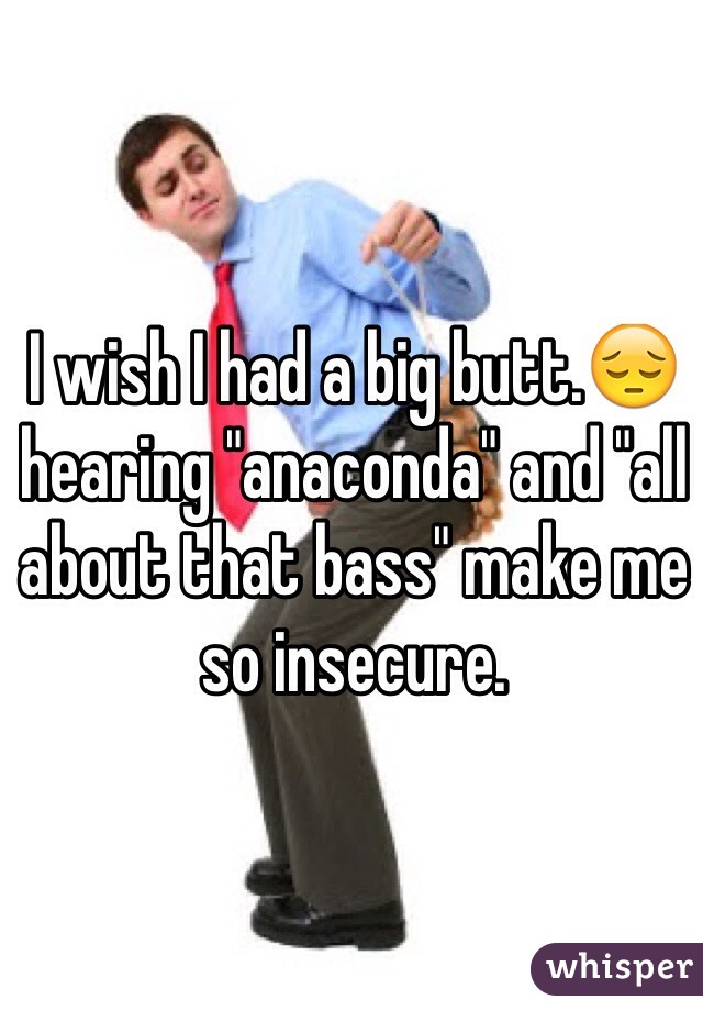 I wish I had a big butt.😔hearing "anaconda" and "all about that bass" make me so insecure. 