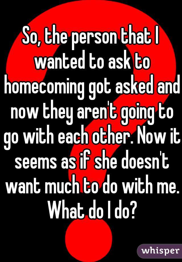 So, the person that I wanted to ask to homecoming got asked and now they aren't going to go with each other. Now it seems as if she doesn't want much to do with me. What do I do?
