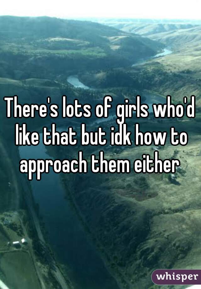 There's lots of girls who'd like that but idk how to approach them either 