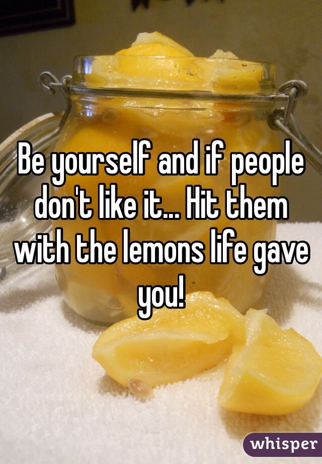 Be yourself and if people don't like it... Hit them with the lemons life gave you!