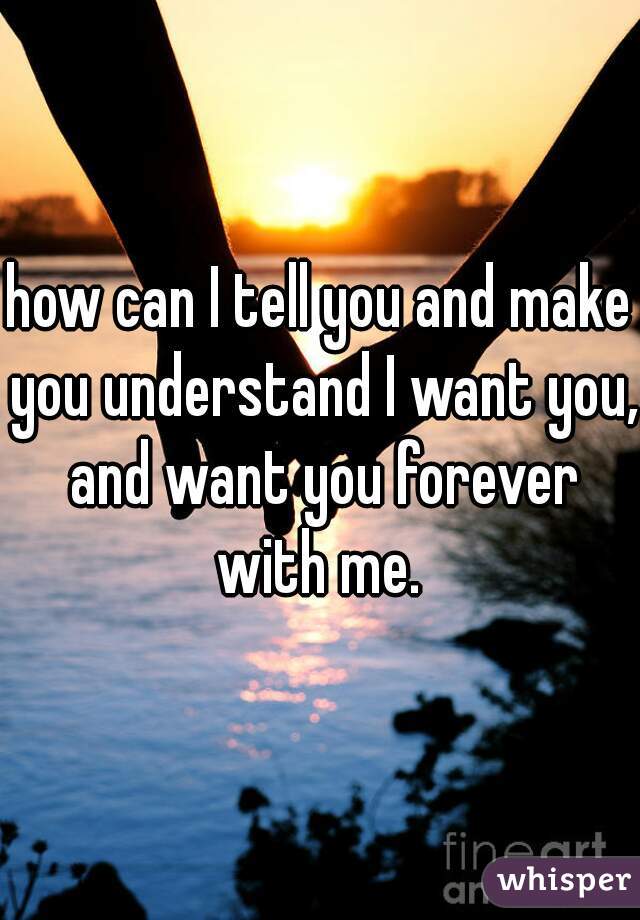 how can I tell you and make you understand I want you, and want you forever with me. 