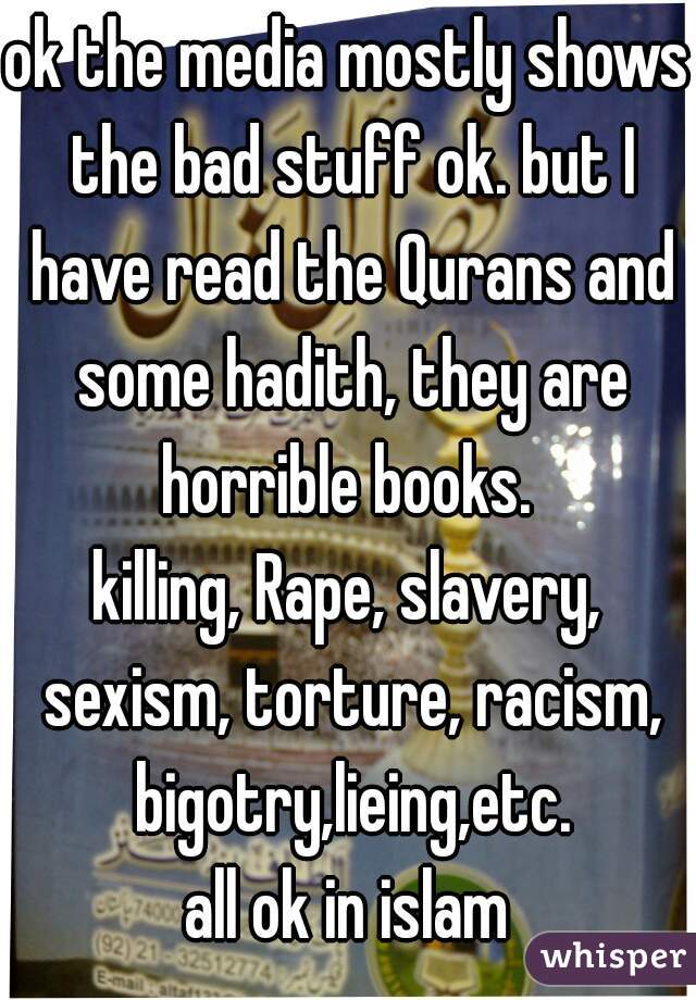 ok the media mostly shows the bad stuff ok. but I have read the Qurans and some hadith, they are horrible books. 
killing, Rape, slavery, sexism, torture, racism, bigotry,lieing,etc.
all ok in islam