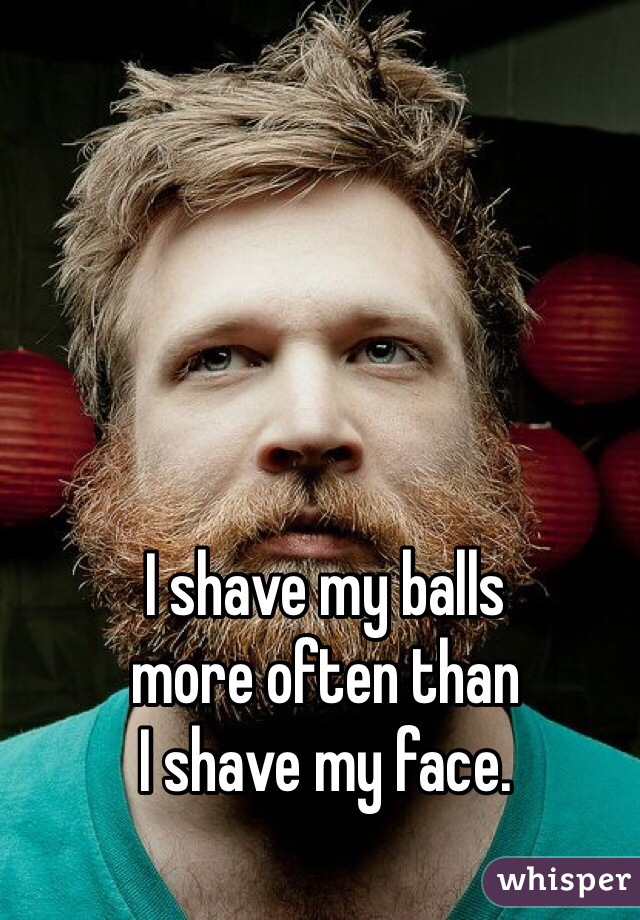 I shave my balls
more often than
I shave my face.
