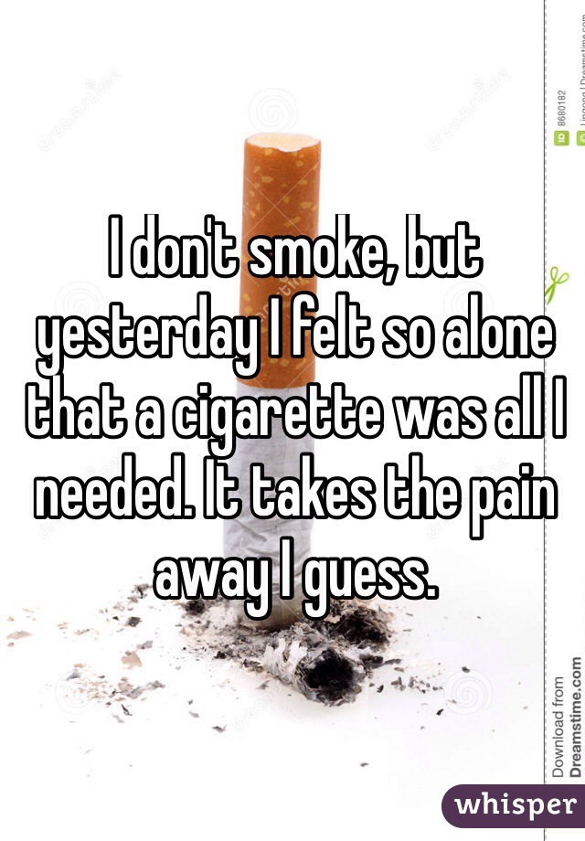 I don't smoke, but yesterday I felt so alone that a cigarette was all I needed. It takes the pain away I guess. 
