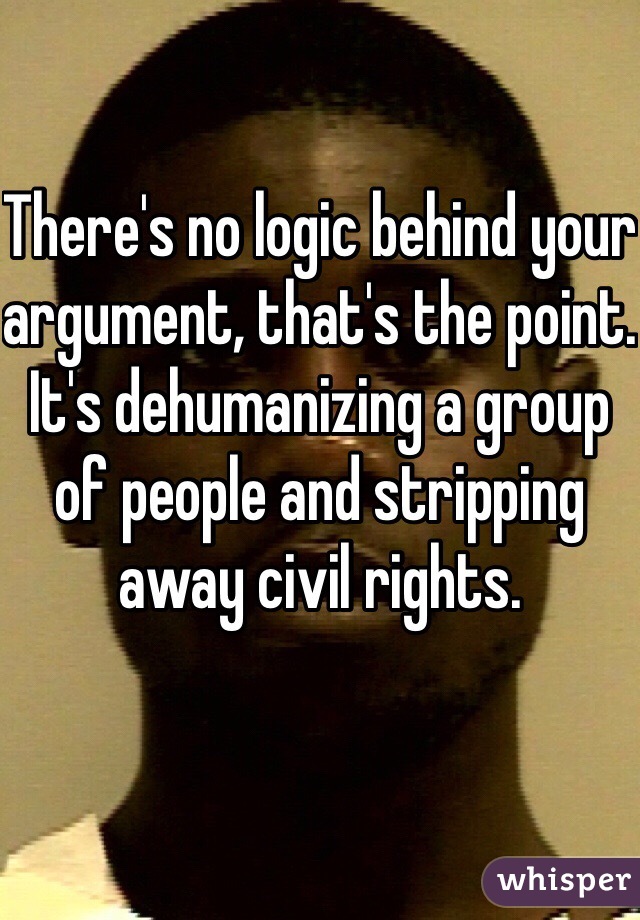 There's no logic behind your argument, that's the point. It's dehumanizing a group of people and stripping away civil rights. 