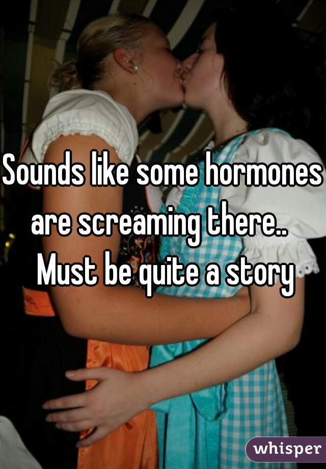 Sounds like some hormones are screaming there..   Must be quite a story